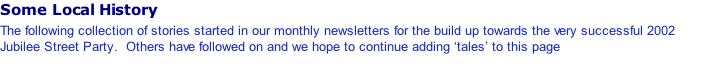 Some Local History The following collection of stories started in our monthly newsletters for the build up towards the very successful 2002 Jubilee Street Party.  Others have followed on and we hope to continue adding ‘tales’ to this page